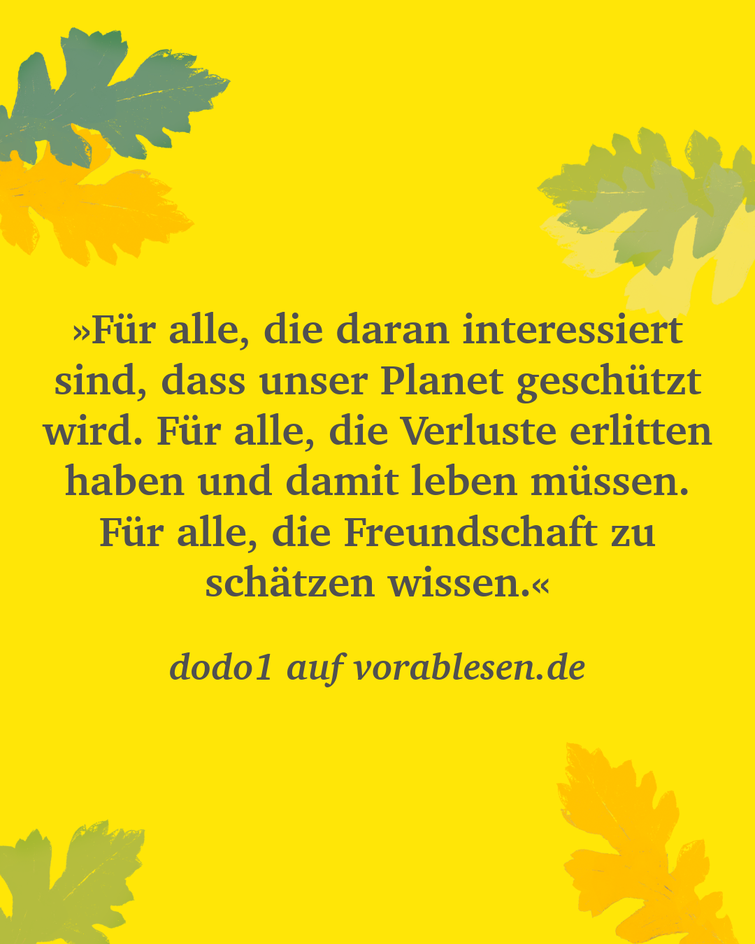 Zitat von dodo1 auf vorablesen.de: »Für alle, die daran interessiert sind, dass unser Planet geschützt wird. Für alle, die Verluste erlitten haben und damit leben müssen. Für alle, die Freundschaft zu schätzen wissen.«
