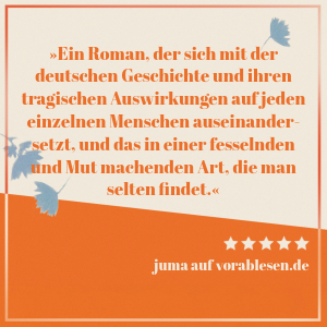 Zitat von juma: Ein Roman, der sich mit der deutschen Geschichte und ihren tragischen Auswirkungen auf jeden einzelnen Menschen auseinandersetzt, und das in einer fesselnden und Mut machenden Art, die man selten findet.