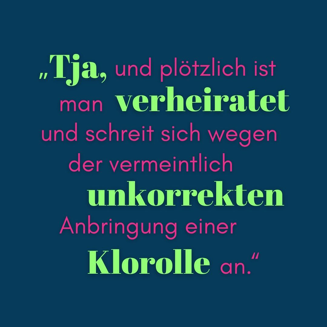 Zitat Tja, und plötzlich ist man verheiratet und schreit sich wegen der vermeintlich unkorrekten Anbringung einer Klorolle an. 