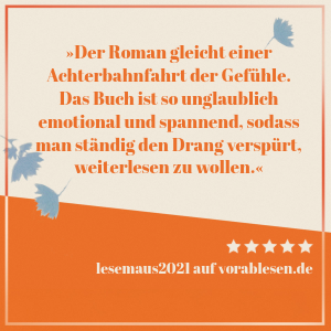 Zitat von lesemaus2021: Der Roman gleicht einer Achterbahnfahrt der Gefühle. Das Buch ist so unglaublich emotional und spannend, sodass man ständig den Drang verspürt, weiterlesen zu wollen.