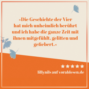 Zitat von lillynils: Die Geschichte der Vier hat mich unheimlich berührt und ich habe die ganze Zeit mit ihnen mitgefühlt, gelitten und gefiebert.