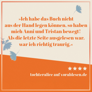 Zitat von tochteralice: Ich habe das Buch nicht aus der Hand legen können, so haben mich Anni und Tristan bewegt! Als die letzte Seite ausgelesen war, war ich richtig traurig.