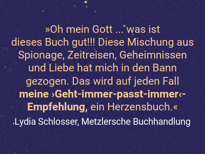 Oh mein Gott ... was ist  dieses Buch gut!!! Diese Mischung aus Spionage, Zeitreisen, Geheimnissen und Liebe hat mich in den Bann gezogen. Das wird auf jeden Fall meine ›Geht-immer-passt-immer‹- Empfehlung, ein Herzensbuch.