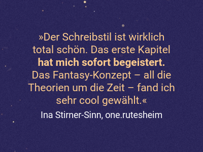 Der Schreibstil ist wirklich  total schön. Das erste Kapitel  hat mich sofort begeistert.  Das Fantasy-Konzept – all die Theorien um die Zeit – fand ich  sehr cool gewählt.