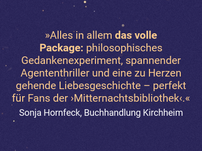 Alles in allem das volle  Package: philosophisches Gedankenexperiment, spannender Agententhriller und eine zu Herzen gehende Liebesgeschichte – perfekt für Fans der ›Mitternachtsbibliothek‹.